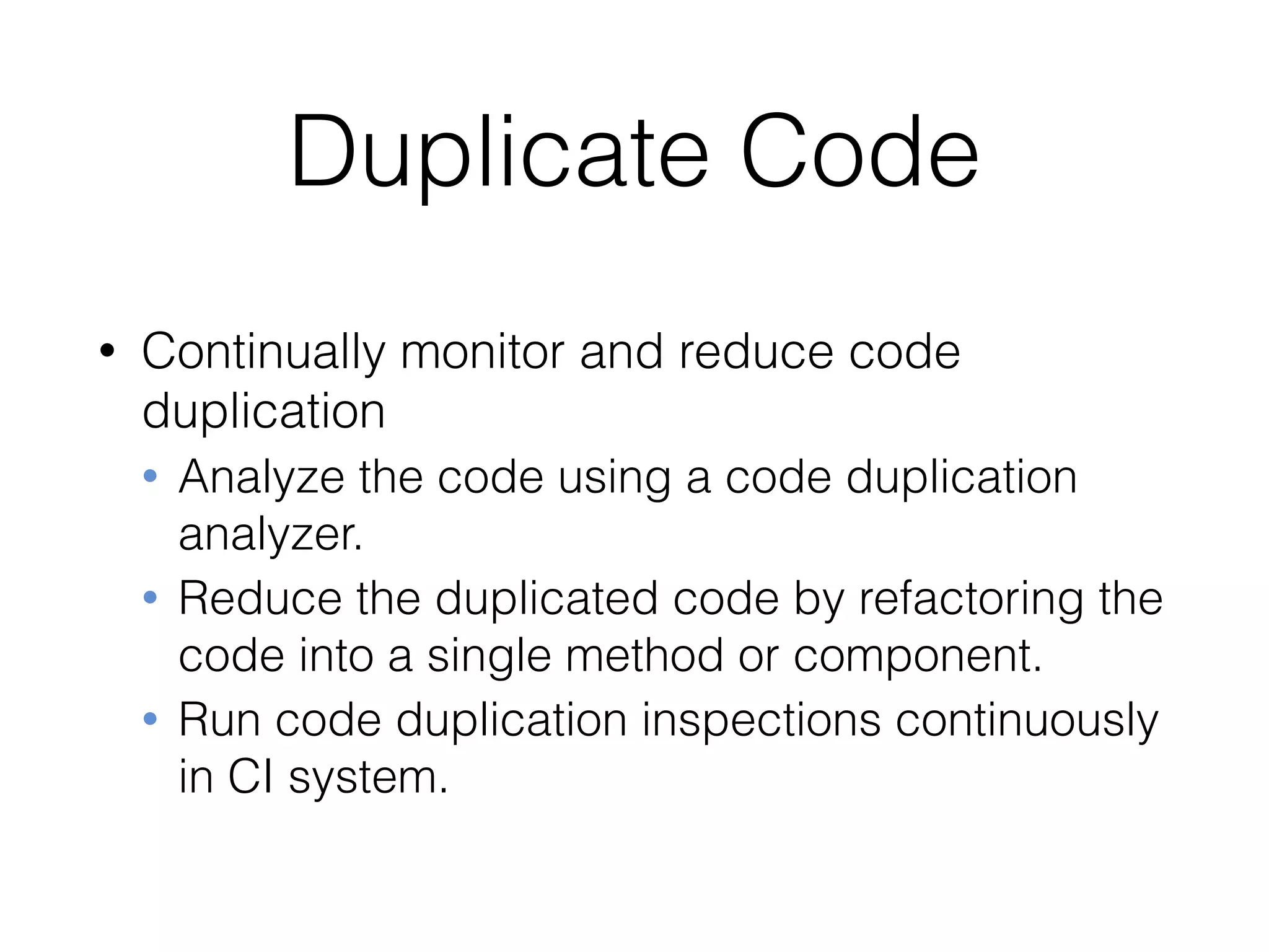 Duplicate Code
• Continually monitor and reduce code
duplication
• Analyze the code using a code duplication
analyzer.
• Reduce the duplicated code by refactoring the
code into a single method or component.
• Run code duplication inspections continuously
in CI system.
 