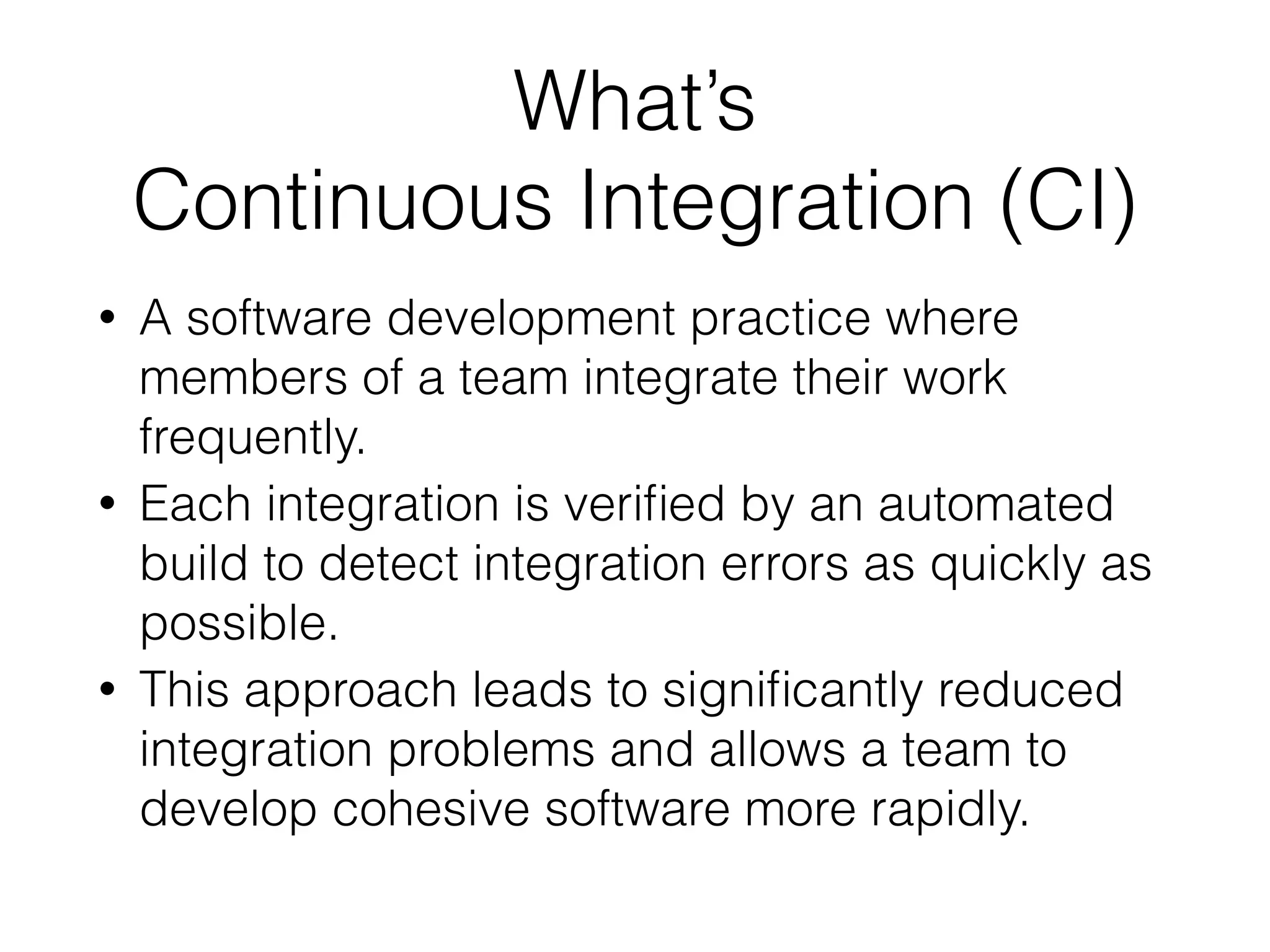 What’s 
Continuous Integration (CI)
• A software development practice where
members of a team integrate their work
frequently.
• Each integration is veriﬁed by an automated
build to detect integration errors as quickly as
possible.
• This approach leads to signiﬁcantly reduced
integration problems and allows a team to
develop cohesive software more rapidly.
 
