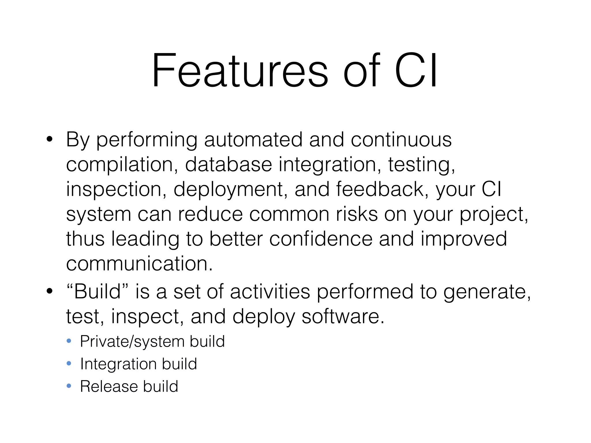 Features of CI
• By performing automated and continuous
compilation, database integration, testing,
inspection, deployment, and feedback, your CI
system can reduce common risks on your project,
thus leading to better conﬁdence and improved
communication.
• “Build” is a set of activities performed to generate,
test, inspect, and deploy software.
• Private/system build
• Integration build
• Release build
 