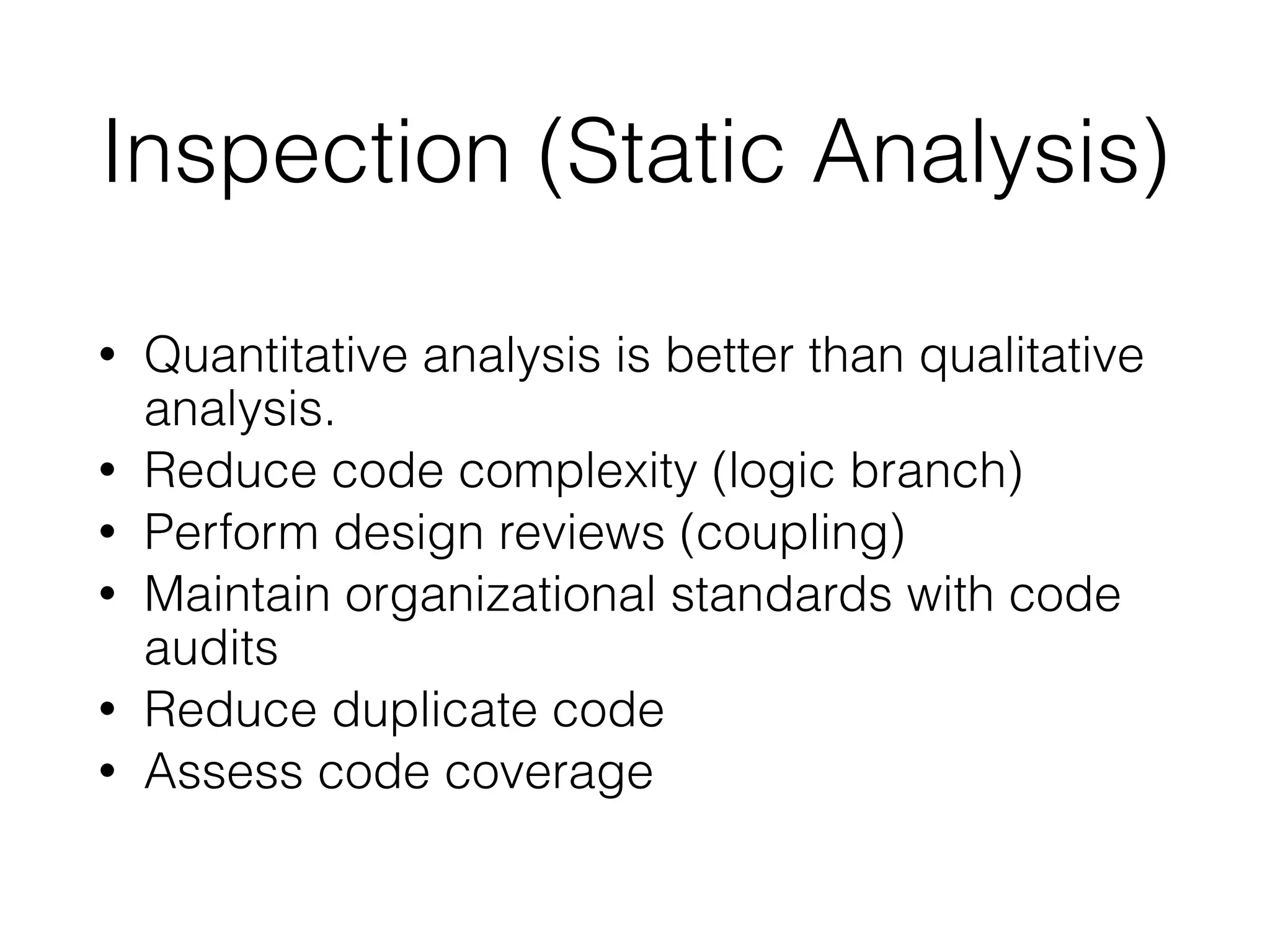 Inspection (Static Analysis)
• Quantitative analysis is better than qualitative
analysis.
• Reduce code complexity (logic branch)
• Perform design reviews (coupling)
• Maintain organizational standards with code
audits
• Reduce duplicate code
• Assess code coverage
 