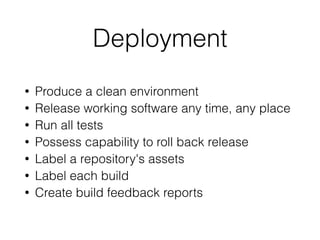 Deployment
• Produce a clean environment
• Release working software any time, any place
• Run all tests
• Possess capability to roll back release
• Label a repository's assets
• Label each build
• Create build feedback reports
 