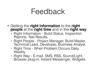 Feedback
• Getting the right information to the right
people at the right time and in the right way.
• Right Information - Build Status, Inspection
Reports, Test Results.
• Right People - Project Manager, Build Master,
Technical Lead, Developer, Business Analyst.
• Right Time - When Problem Occurs Daily,
Weekly.
• Right Way - E-mail, SMS, RSS, Sound/Light,
Browser plug-in, Instant Messenger, Widgets.
 