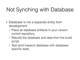 Not Synching with Database
• Database is not a separate entity from
development
• Place all database artifacts in your version
control repository.
• Rebuild the database and data from the build
script.
• Test (and inspect) database with database-
speciﬁc tests.
 
