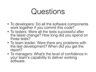 Questions
• To developers: Do all the software components
work together if you commit this code?
• To testers: Were all the tests successful after
the latest change? How long did you spend on
those tests?
• To team leader: Were there any problems with
the last development? When did you get the
report?
• To managers: What’s the level of conﬁdence in
your team's capability to deliver working
software.
 