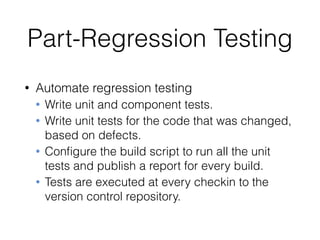 Part-Regression Testing
• Automate regression testing
• Write unit and component tests.
• Write unit tests for the code that was changed,
based on defects.
• Conﬁgure the build script to run all the unit
tests and publish a report for every build.
• Tests are executed at every checkin to the
version control repository.
 