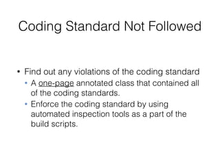 Coding Standard Not Followed
• Find out any violations of the coding standard
• A one-page annotated class that contained all
of the coding standards.
• Enforce the coding standard by using
automated inspection tools as a part of the
build scripts.
 