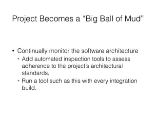Project Becomes a “Big Ball of Mud”
• Continually monitor the software architecture
• Add automated inspection tools to assess
adherence to the project’s architectural
standards.
• Run a tool such as this with every integration
build.
 