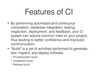 Features of CI
• By performing automated and continuous
compilation, database integration, testing,
inspection, deployment, and feedback, your CI
system can reduce common risks on your project,
thus leading to better conﬁdence and improved
communication.
• “Build” is a set of activities performed to generate,
test, inspect, and deploy software.
• Private/system build
• Integration build
• Release build
 