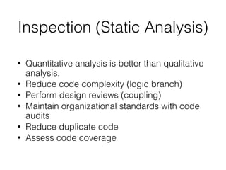 Inspection (Static Analysis)
• Quantitative analysis is better than qualitative
analysis.
• Reduce code complexity (logic branch)
• Perform design reviews (coupling)
• Maintain organizational standards with code
audits
• Reduce duplicate code
• Assess code coverage
 