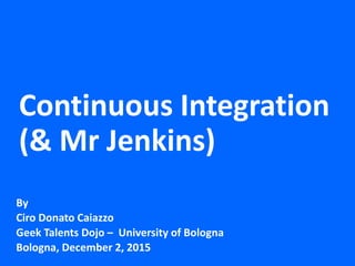 Continuous Integration
(& Mr Jenkins)
By
Ciro Donato Caiazzo
Geek Talents Dojo – University of Bologna
Bologna, December 2, 2015
 