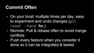 Commit Often
- On your local: multiple times per day, easy
to experiment and undo changes (git
reset --hard ftw.)
- Remote: Pull & rebase often to avoid merge
conflicts
- Push every feature when you consider it
done so it can be integrated & tested
 
