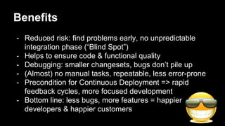 Benefits
- Reduced risk: find problems early, no unpredictable
integration phase (“Blind Spot”)
- Helps to ensure code & functional quality
- Debugging: smaller changesets, bugs don’t pile up
- (Almost) no manual tasks, repeatable, less error-prone
- Precondition for Continuous Deployment => rapid
feedback cycles, more focused development
- Bottom line: less bugs, more features = happier
developers & happier customers
 