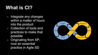 - Integrate any changes
within a matter of hours
into the product
- Collection of tools and
practices to make that
possible
- Originating from XP,
now an essential
practice in Agile SD
What is CI?
 