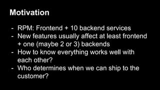 Motivation
- RPM: Frontend + 10 backend services
- New features usually affect at least frontend
+ one (maybe 2 or 3) backends
- How to know everything works well with
each other?
- Who determines when we can ship to the
customer?
 