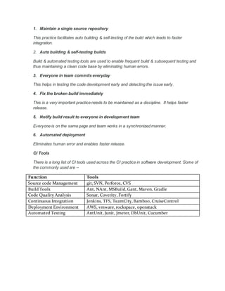 Continuous Integration Overview
Continuous integration is an agile software development practice which
facilitates in integrating the software changes frequently, stabilizes the product
though auto building & self-testing builds, and uses rapid feedback to solve the
integration issues fast. The goal of continuous integration is to produce a
working build as fast as possible.
Trigger
Check In
Notification
Stakeholders
Staging
Production
CI Server
RepositoryDevelopers
 