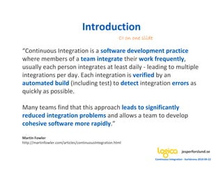 Introduction
                                                         CI on one slide

“Continuous Integration is a software development practice
where members of a team integrate their work frequently,
usually each person integrates at least daily - leading to multiple
integrations per day. Each integration is verified by an
automated build (including test) to detect integration errors as
quickly as possible.

Many teams find that this approach leads to significantly
reduced integration problems and allows a team to develop
cohesive software more rapidly.”

Martin Fowler
http://martinfowler.com/articles/continuousIntegration.html

                                                                                                jesperforslund.se
                                                                           Continuous Integration - Karlskrona 2010-09-22
 
