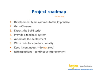 Project roadmap
                                    Print me!

1.   Development team commits to the CI practice
2.   Get a CI server
3.   Extract the build script
4.   Provide a feedback system
5.   Automate the deployment
6.   Write tests for core functionality
     Keep it continuous = do not stop!
      etrospectives – continuous improvement!



                                                                     jesperforslund.se
                                                Continuous Integration - Karlskrona 2010-09-22
 