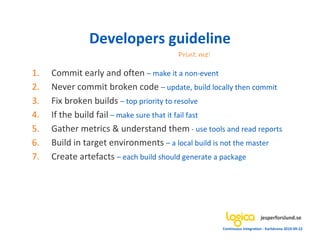 Developers guideline
                                       Print me!

1.   Commit early and often – make it a non-event
2.   Never commit broken code – update, build locally then commit
3.   Fix broken builds – top priority to resolve
4.   If the build fail – make sure that it fail fast
5.   Gather metrics & understand them - use tools and read reports
6.   Build in target environments – a local build is not the master
7.   Create artefacts – each build should generate a package




                                                                        jesperforslund.se
                                                   Continuous Integration - Karlskrona 2010-09-22
 