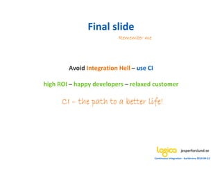 Final slide
                          Remember me




        Avoid Integration Hell – use CI

high ROI – happy developers – relaxed customer

      CI – the path to a better life!




                                                               jesperforslund.se
                                          Continuous Integration - Karlskrona 2010-09-22
 