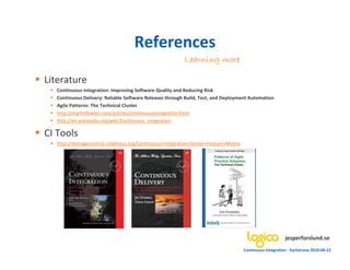References
                                                          Learning more

Literature
   Continuous Integration: Improving Software Quality and Reducing Risk
   Continuous Delivery: Reliable Software Releases through Build, Test, and Deployment Automation
   Agile Patterns: The Technical Cluster
   http://martinfowler.com/articles/continuousIntegration.html
   http://en.wikipedia.org/wiki/Continuous_integration

CI Tools
   http://damagecontrol.codehaus.org/Continuous+Integration+Server+Feature+Matrix




                                                                                                         jesperforslund.se
                                                                                    Continuous Integration - Karlskrona 2010-09-22
 
