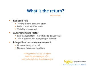 What is the return?
                                     Motivation

Reduced risk
   Testing is done early and often
   Defects are identified early
   Visibility is increased
Automate to go faster
   Less manual effort – more time to deliver value
   Test in parallel, not everything at the end
Integration becomes a non-event
   No more integration hell
   No more hardening iterations

        Many teams using CI report
           that the advantages of CI
       well outweigh the disadvantages
                                                                          jesperforslund.se
                                                     Continuous Integration - Karlskrona 2010-09-22
 