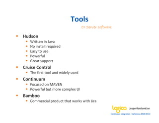 Tools
                                    CI Server software

Hudson
   Written in Java
   No install required
   Easy to use
   Powerful
   Great support
Cruise Control
   The first tool and widely used
Continuum
   Focused on MAVEN
   Powerful but more complex UI
Bamboo
   Commercial product that works with Jira
                                                                          jesperforslund.se
                                                     Continuous Integration - Karlskrona 2010-09-22
 