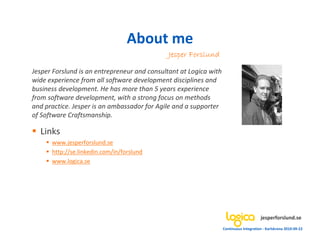 About me
                                              Jesper Forslund

Jesper Forslund is an entrepreneur and consultant at Logica with
wide experience from all software development disciplines and
business development. He has more than 5 years experience
from software development, with a strong focus on methods
and practice. Jesper is an ambassador for Agile and a supporter
of Software Craftsmanship.

  Links
      www.jesperforslund.se
      http://se.linkedin.com/in/forslund
      www.logica.se




                                                                                        jesperforslund.se
                                                                   Continuous Integration - Karlskrona 2010-09-22
 