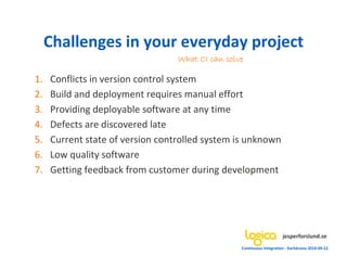 Challenges in your everyday project
                                  What CI can solve

1.   Conflicts in version control system
2.   Build and deployment requires manual effort
3.   Providing deployable software at any time
4.   Defects are discovered late
5.   Current state of version controlled system is unknown
6.   Low quality software
7.   Getting feedback from customer during development




                                                                       jesperforslund.se
                                                  Continuous Integration - Karlskrona 2010-09-22
 