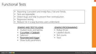 A division of Symphony Teleca
Functional Tests
• Reporting: Consistent and timely Pass / Fail and Trends.
• Tests are repeatable
• Detect bugs and help to prevent their reintroduction
• Regression testing
• Reduce risk in a way business users understand.
JENKINS AND TEST PLUGINS
• Hudson locks and latches
• Cucumber / Calabash
• Selenium
• Parameterized trigger
• Show build parameters
JENKINS PROGRAMMING
• Rollup Driver
• Labeled clouds
• Test counts
• Twist
 