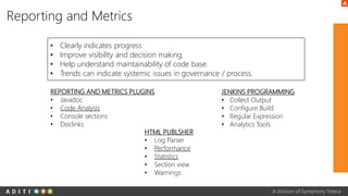 A division of Symphony Teleca
Reporting and Metrics
• Clearly indicates progress
• Improve visibility and decision making
• Help understand maintainability of code base.
• Trends can indicate systemic issues in governance / process.
REPORTING AND METRICS PLUGINS
• Javadoc
• Code Analysis
• Console sections
• Doclinks
JENKINS PROGRAMMING
• Collect Output
• Configure Build
• Regular Expression
• Analytics Tools
HTML PUBLSHER
• Log Parser
• Performance
• Statistics
• Section view
• Warnings
 