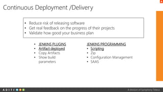 A division of Symphony Teleca
Continuous Deployment /Delivery
• Reduce risk of releasing software
• Get real feedback on the progress of their projects
• Validate how good your business plan
• JENKINS PLUGINS
• Artifact deployed
• Copy Artifacts
• Show build
parameters
JENKINS PROGRAMMING
• Scripting
• Zip
• Configuration Management
• SAAS
 