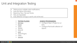 A division of Symphony Teleca
Unit and Integration Testing
• Testing across multiple code modifications.
• Early test failure information
• Reporting: Pass / Fail and Trends
• Tests are repeatable
• Early detection of bugs is worth a lot at the end
• TESTING PLUGINS
• MS Tests
• NUnit
• Japex
• TestNG
• Mozmill
• Junit
• JSUnit Plugins
• Gallio
• Jasmine
JENKINS PROGRAMMING
• Configure Step in Project to run
tests
• Configure Post build collection of
reports
 