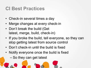CI Best Practices
• Check-in several times a day
• Merge changes at every check-in
• Don’t break the build (Get
latest, merge, build, check-in)
• If you broke the build, tell everyone, so they can
stop getting latest from source control
• Don’t check-in until the build is fixed
• Notify everyone once the build is fixed
– So they can get latest
 