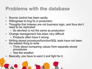 Problems with the database
• Source control has been spotty
• Willingness to bug fix in production
• Thoughts that indexes are not business logic, and thus don’t
need to be replicated
– So dev/test is not the same as production
• Change management has been very difficult
– Products often have it wrong
• Writing stored procedure/function/SQL tests have not been
the easiest thing to write
– Think about comparing values from separate stored
procedures
– Test the weather
• Basically, you have to want it and fight for it
 