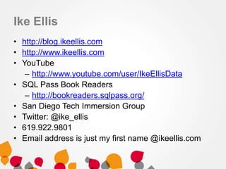 Ike Ellis
• http://blog.ikeellis.com
• http://www.ikeellis.com
• YouTube
– http://www.youtube.com/user/IkeEllisData
• SQL Pass Book Readers
– http://bookreaders.sqlpass.org/
• San Diego Tech Immersion Group
• Twitter: @ike_ellis
• 619.922.9801
• Email address is just my first name @ikeellis.com
 