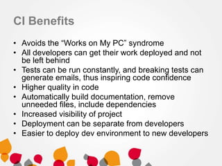 CI Benefits
• Avoids the “Works on My PC” syndrome
• All developers can get their work deployed and not
be left behind
• Tests can be run constantly, and breaking tests can
generate emails, thus inspiring code confidence
• Higher quality in code
• Automatically build documentation, remove
unneeded files, include dependencies
• Increased visibility of project
• Deployment can be separate from developers
• Easier to deploy dev environment to new developers
 