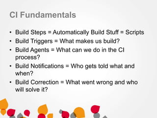 CI Fundamentals
• Build Steps = Automatically Build Stuff = Scripts
• Build Triggers = What makes us build?
• Build Agents = What can we do in the CI
process?
• Build Notifications = Who gets told what and
when?
• Build Correction = What went wrong and who
will solve it?
 