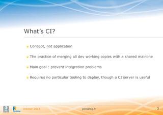 What’s CI?
Concept, not application
The practice of merging all dev working copies with a shared mainline
Main goal : prevent integration problems

Requires no particular tooling to deploy, though a CI server is useful

October 2013

pentalog.fr

3

 