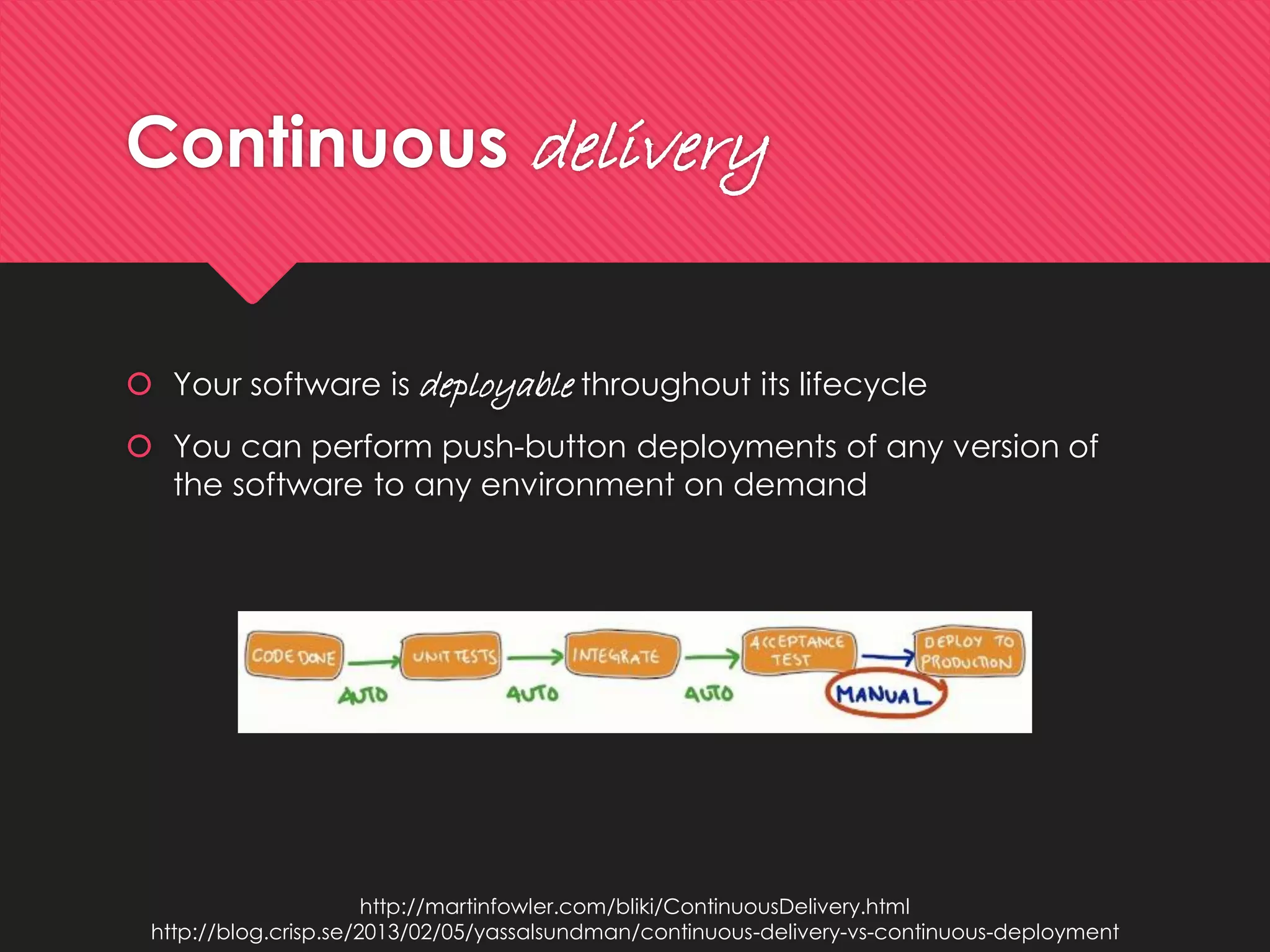 Continuousdelivery 
Your software is deployablethroughout its lifecycle 
You can perform push-button deployments of any version of the software to any environment on demand 
http://martinfowler.com/bliki/ContinuousDelivery.html 
http://blog.crisp.se/2013/02/05/yassalsundman/continuous-delivery-vs-continuous-deployment  