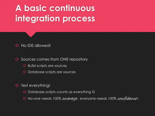 A basiccontinuousintegrationprocess 
No IDE allowed! 
Sourcescomesfrom ONE repository 
Buildscripts are sources 
Database scripts are sources 
Test everything! 
Database scripts countsaseverything 
No-oneneeds100% coverage, everyoneneeds100% confidence!  