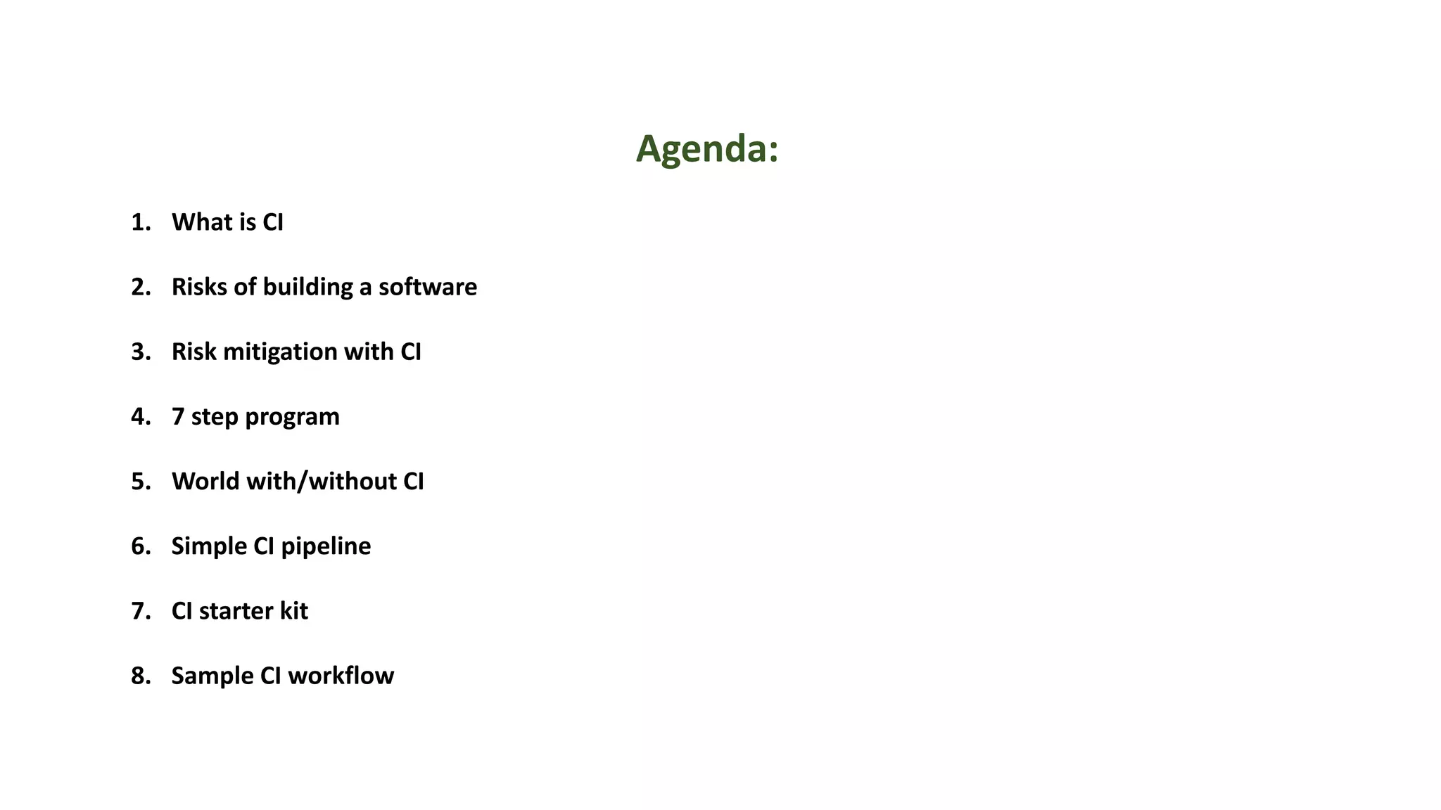 Agenda:
1. What is CI
2. Risks of building a software
3. Risk mitigation with CI
4. 7 step program
5. World with/without CI
6. Simple CI pipeline
7. CI starter kit
8. Sample CI workflow
 
