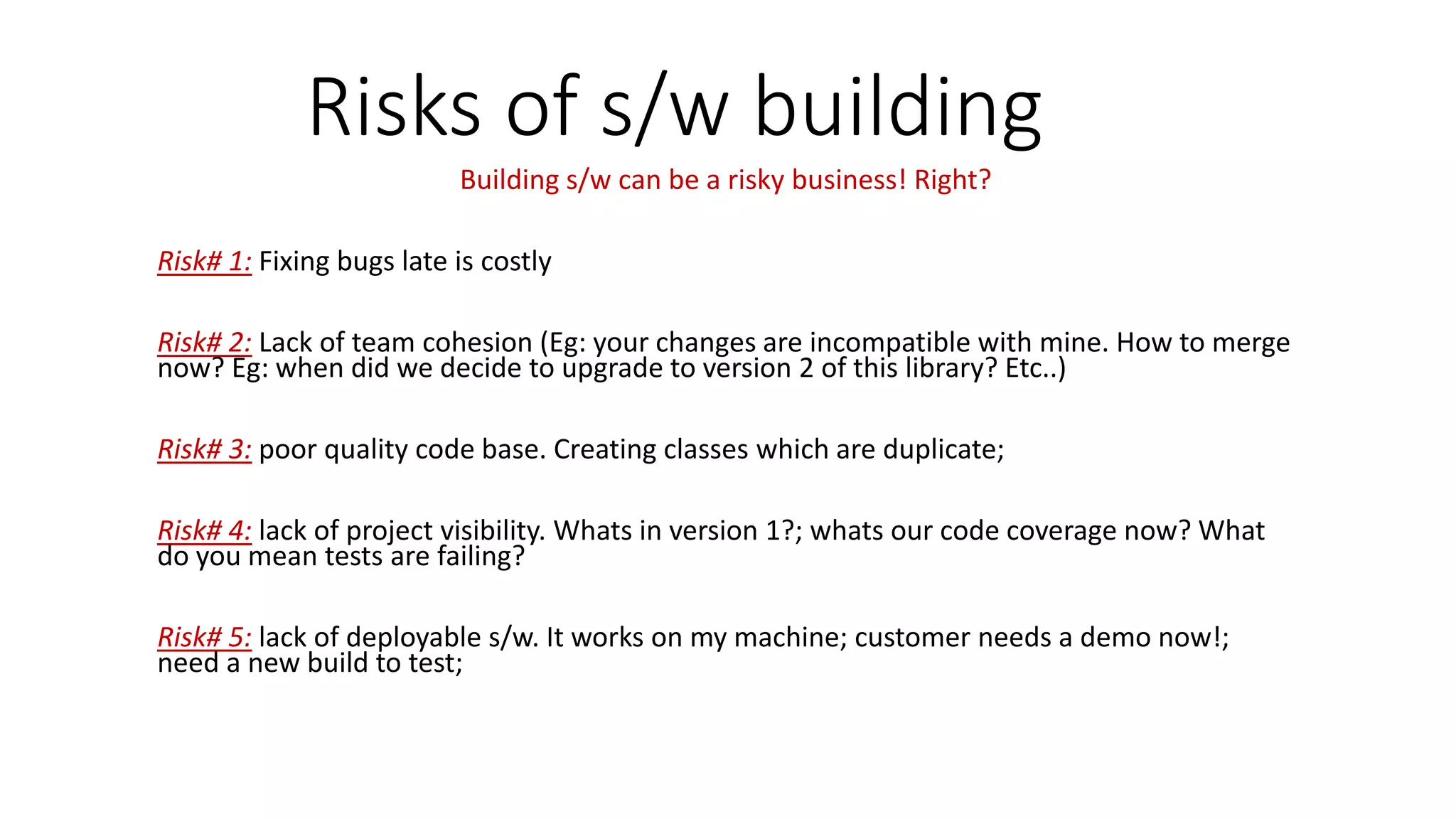 Risks of s/w building
Building s/w can be a risky business! Right?
Risk# 1: Fixing bugs late is costly
Risk# 2: Lack of team cohesion (Eg: your changes are incompatible with mine. How to merge
now? Eg: when did we decide to upgrade to version 2 of this library? Etc..)
Risk# 3: poor quality code base. Creating classes which are duplicate;
Risk# 4: lack of project visibility. Whats in version 1?; whats our code coverage now? What
do you mean tests are failing?
Risk# 5: lack of deployable s/w. It works on my machine; customer needs a demo now!;
need a new build to test;
 