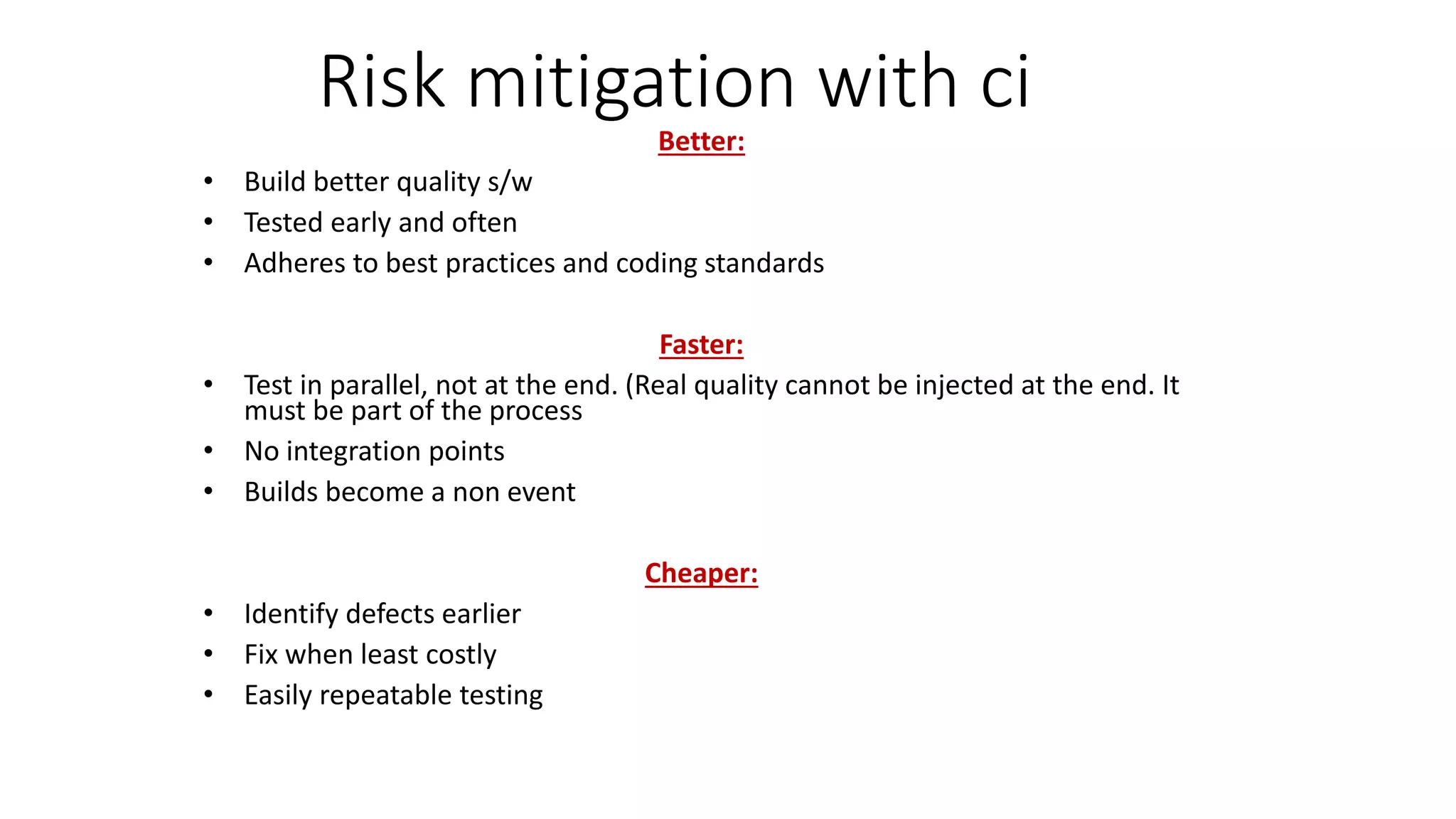 Risk mitigation with ci
Better:
• Build better quality s/w
• Tested early and often
• Adheres to best practices and coding standards
Faster:
• Test in parallel, not at the end. (Real quality cannot be injected at the end. It
must be part of the process
• No integration points
• Builds become a non event
Cheaper:
• Identify defects earlier
• Fix when least costly
• Easily repeatable testing
 