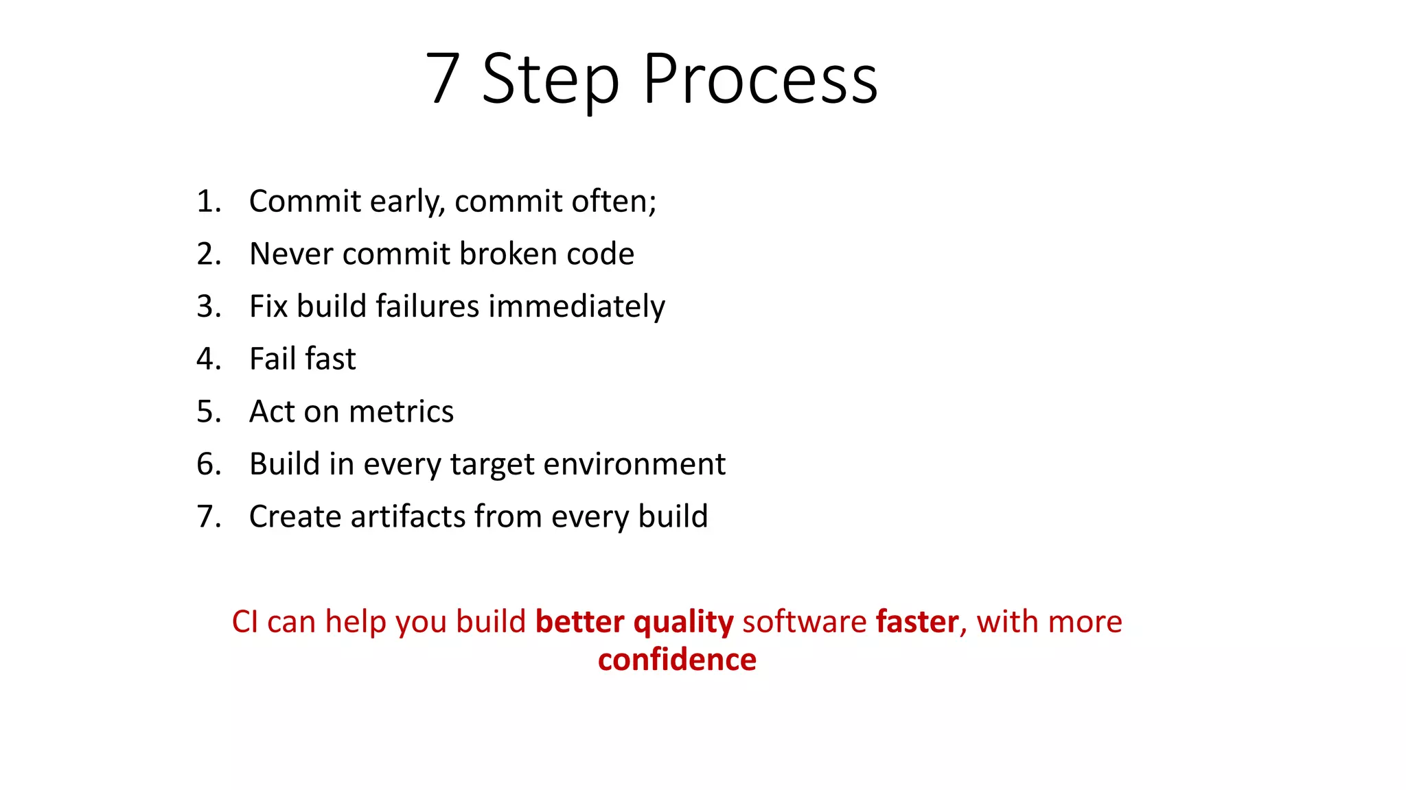 7 Step Process
1. Commit early, commit often;
2. Never commit broken code
3. Fix build failures immediately
4. Fail fast
5. Act on metrics
6. Build in every target environment
7. Create artifacts from every build
CI can help you build better quality software faster, with more
confidence
 