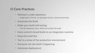 CI Core Practices
• Maintain a code repository
• Single point of truth, no developer branch, shared ownership
• Automate the Build
• Make your build self-testing
• Unit & Integration tests, failed test breaks the build
• Every commit should build on an integration machine
• Keep the build fast
• Test in a clone of the production environment
• Everyone can see what’s happening
• Automate deployment
 