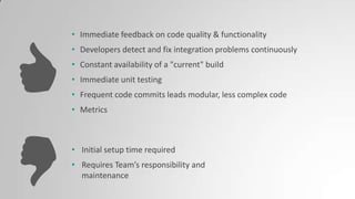 • Immediate feedback on code quality & functionality
• Developers detect and fix integration problems continuously
• Constant availability of a "current" build
• Immediate unit testing
• Frequent code commits leads modular, less complex code
• Metrics
• Initial setup time required
• Requires Team’s responsibility and
maintenance
 