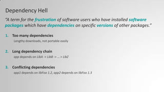 Dependency Hell
1. Too many dependencies
Lengthy downloads, not portable easily
2. Long dependency chain
app depends on LibA -> LibB -> … > LibZ
3. Conflicting dependencies
app1 depends on libFoo 1.2, app2 depends on libFoo 1.3
“A term for the frustration of software users who have installed software
packages which have dependencies on specific versions of other packages.”
 