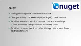 Nuget
• Package Manager for Microsoft ecosystem
• In Nuget Gallery: ~20600 unique packages, ~175K in total
• Provides a centeral location to store common knowledge
• code, assemblies, configuration and automation scripts
• Provides concrete solutions rather than guidance, samples or
abstract standarts
 
