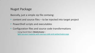 Nuget Package
Basically, just a simple zip file containg:
• content and source files – to be injected into target project
• PowerShell scripts and executables
• Configuration files and source code transformations
• Using David Ebbo’s WebActivator –
light-up-your-nupacks-with-startup-code-and-webactivator.aspx
 