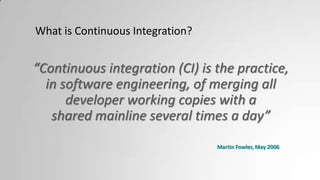 What is Continuous Integration?
“Continuous integration (CI) is the practice,
in software engineering, of merging all
developer working copies with a
shared mainline several times a day”
Martin Fowler, May 2006
 